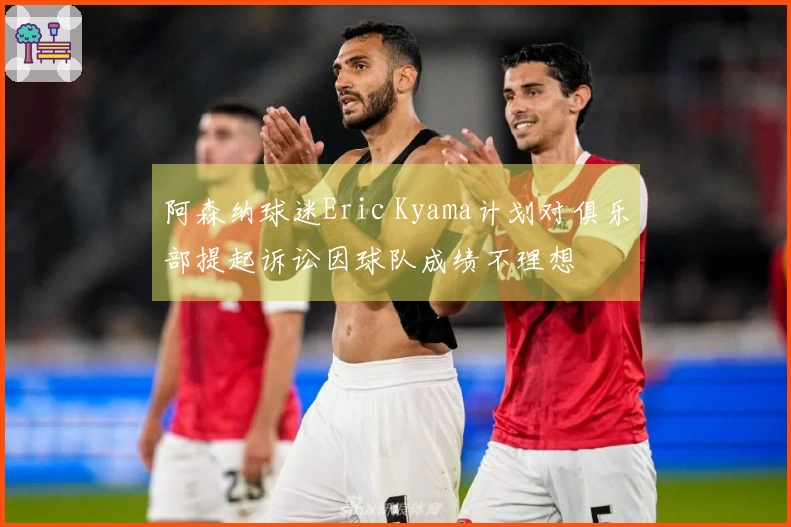 阿森纳球迷Eric Kyama计划对俱乐部提起诉讼因球队成绩不理想